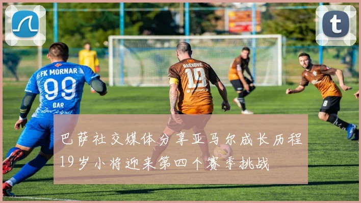 巴萨社交媒体分享亚马尔成长历程19岁小将迎来第四个赛季挑战