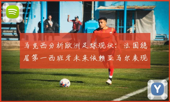 马克西分析欧洲足球现状：法国稳居第一西班牙未来依赖亚马尔表现