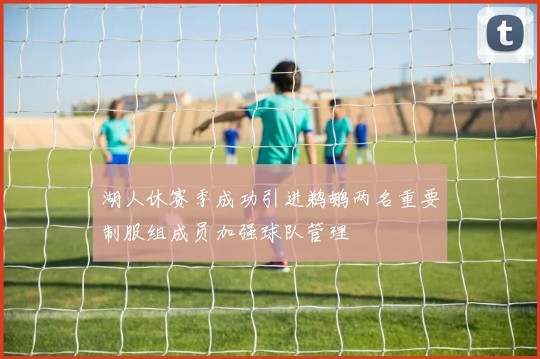 湖人休赛季成功引进鹈鹕两名重要制服组成员加强球队管理