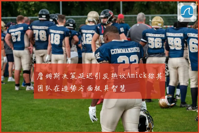 詹姆斯决策延迟引发热议Amick称其团队在造势方面极具智慧