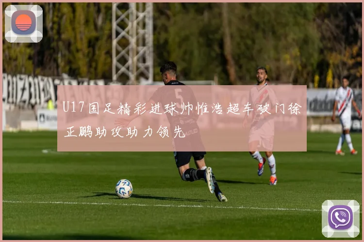 U17国足精彩进球帅惟浩超车破门徐正鹏助攻助力领先