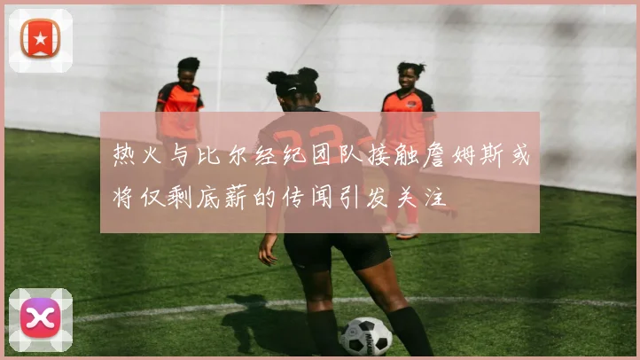 热火与比尔经纪团队接触詹姆斯或将仅剩底薪的传闻引发关注