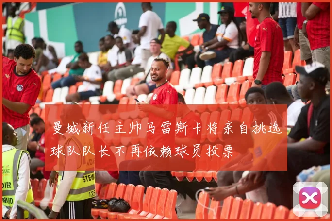 曼城新任主帅马雷斯卡将亲自挑选球队队长不再依赖球员投票