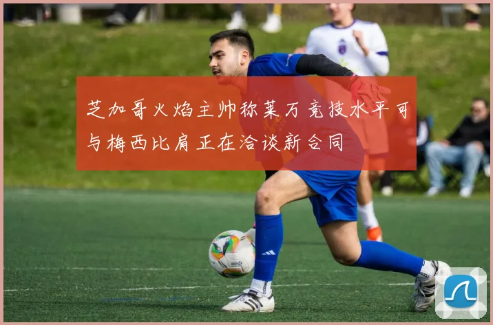 芝加哥火焰主帅称莱万竞技水平可与梅西比肩正在洽谈新合同