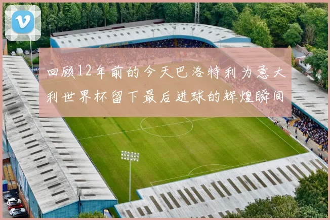 回顾12年前的今天巴洛特利为意大利世界杯留下最后进球的辉煌瞬间