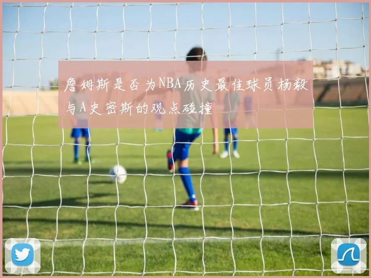 詹姆斯是否为NBA历史最佳球员杨毅与A史密斯的观点碰撞