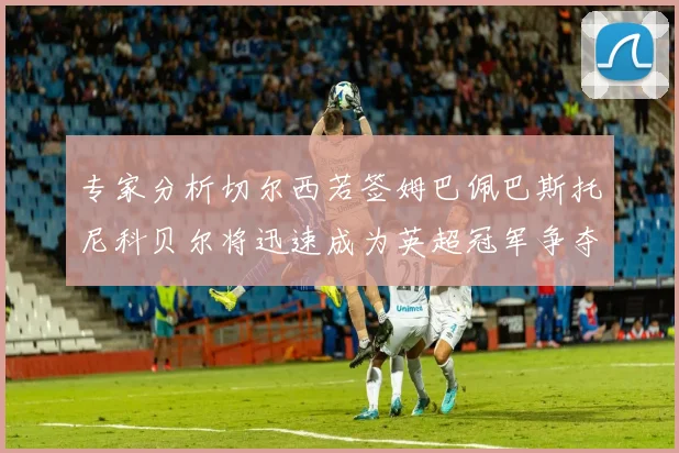 专家分析切尔西若签姆巴佩巴斯托尼科贝尔将迅速成为英超冠军争夺者