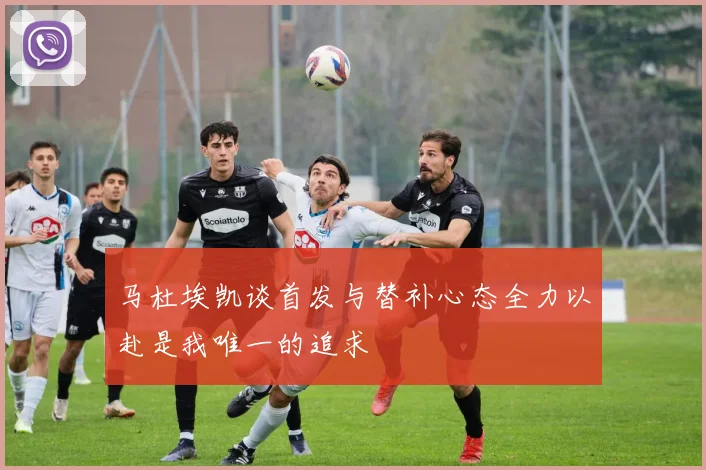 马杜埃凯谈首发与替补心态全力以赴是我唯一的追求