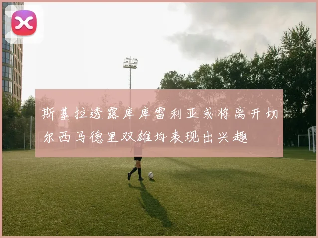 斯基拉透露库库雷利亚或将离开切尔西马德里双雄均表现出兴趣