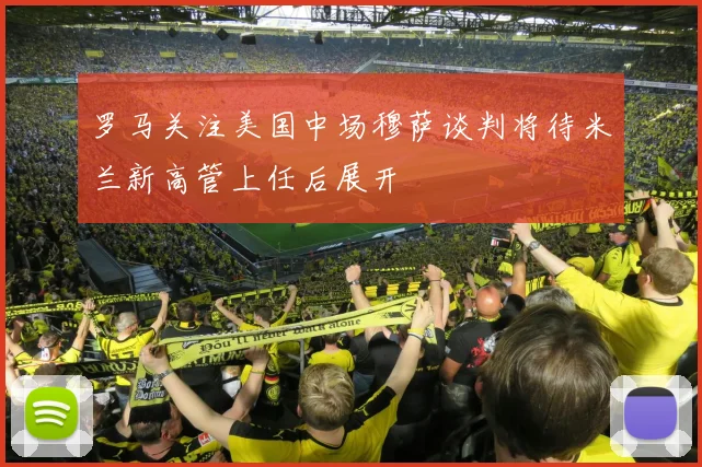 罗马关注美国中场穆萨谈判将待米兰新高管上任后展开