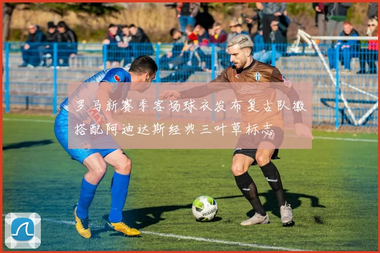 罗马新赛季客场球衣发布复古队徽搭配阿迪达斯经典三叶草标志