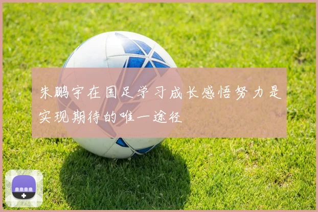 朱鹏宇在国足学习成长感悟努力是实现期待的唯一途径